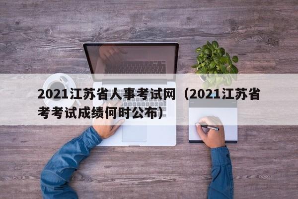 2021江苏省人事考试网（2021江苏省考考试成绩何时公布）
