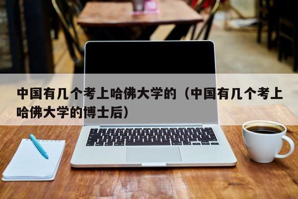 中国有几个考上哈佛大学的（中国有几个考上哈佛大学的博士后）