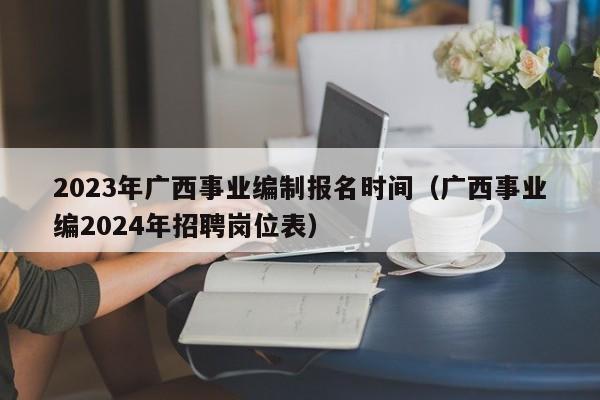 2023年广西事业编制报名时间（广西事业编2024年招聘岗位表）
