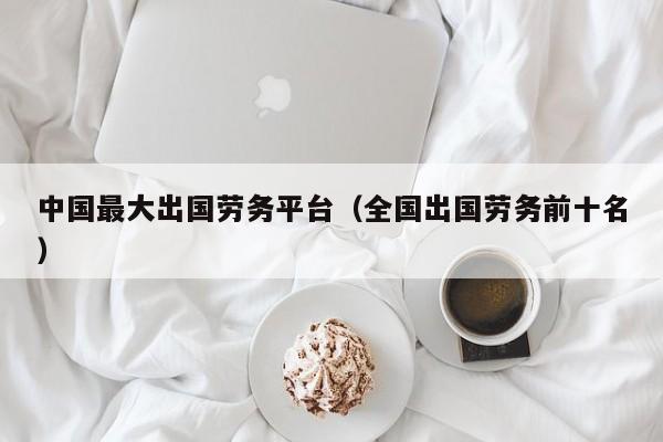 中国最大出国劳务平台（全国出国劳务前十名）