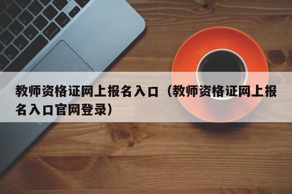 教师资格证网上报名入口（教师资格证网上报名入口官网登录）