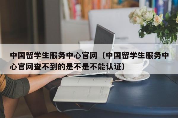 中国留学生服务中心官网（中国留学生服务中心官网查不到的是不是不能认证）