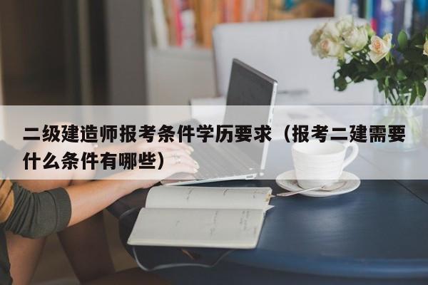 二级建造师报考条件学历要求（报考二建需要什么条件有哪些）