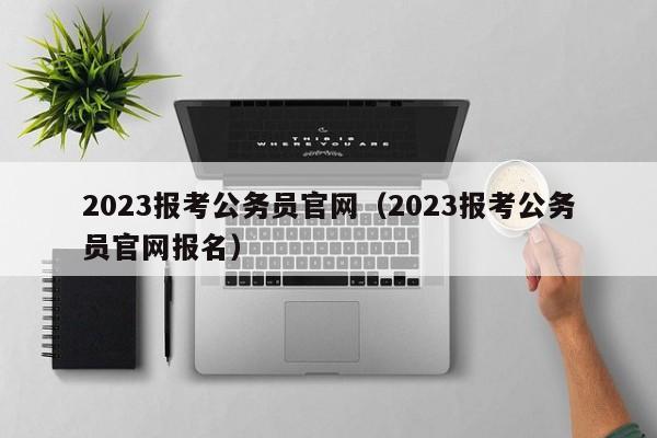 2023报考公务员官网（2023报考公务员官网报名）