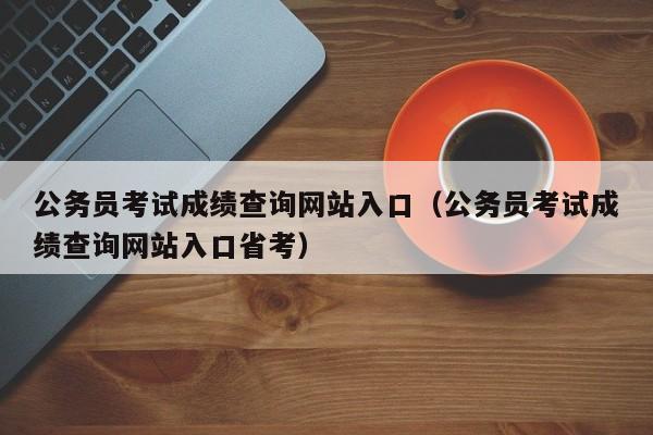 公务员考试成绩查询网站入口（公务员考试成绩查询网站入口省考）