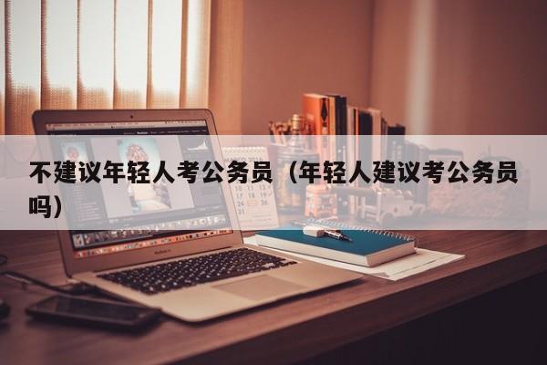 不建议年轻人考公务员（年轻人建议考公务员吗）
