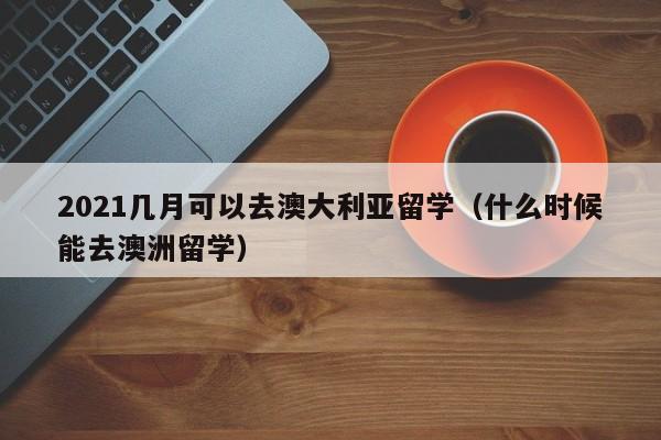 2021几月可以去澳大利亚留学（什么时候能去澳洲留学）