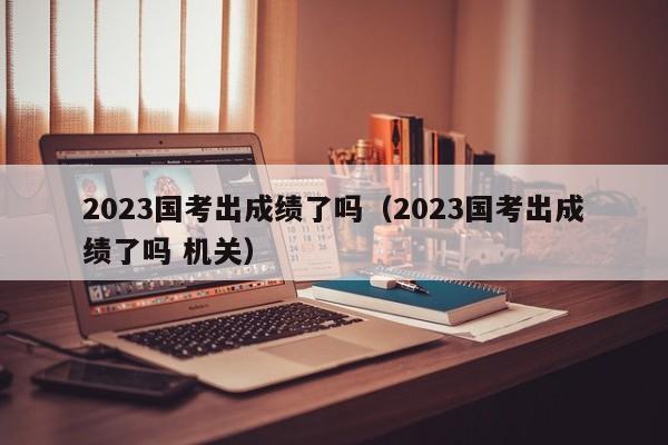 2023国考出成绩了吗（2023国考出成绩了吗 机关）