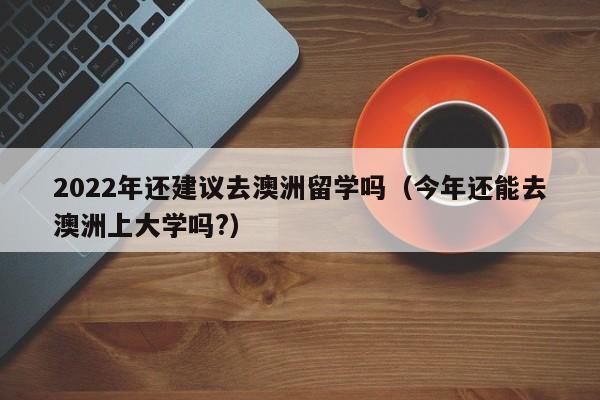 2022年还建议去澳洲留学吗（今年还能去澳洲上大学吗?）
