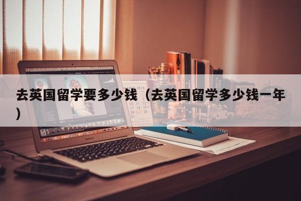 去英国留学要多少钱（去英国留学多少钱一年）