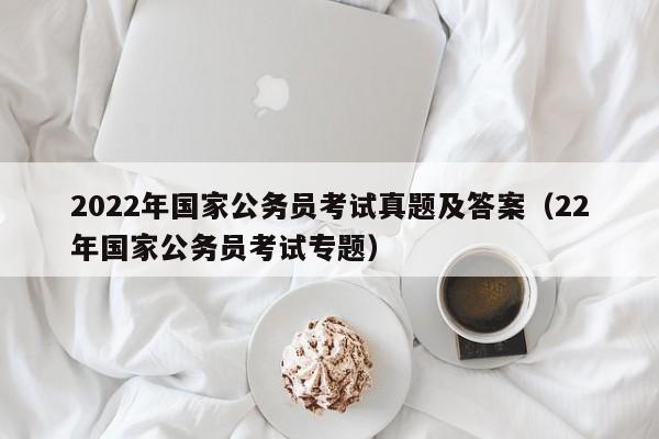 2022年国家公务员考试真题及答案（22年国家公务员考试专题）