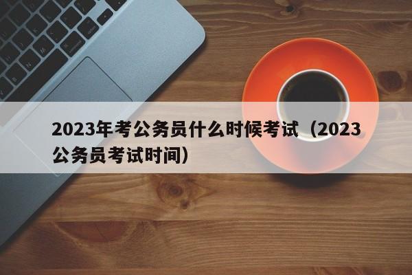 2023年考公务员什么时候考试（2023公务员考试时间）