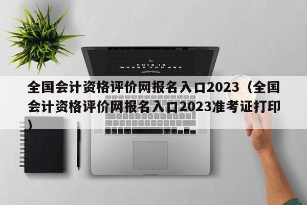 全国会计资格评价网报名入口2023（全国会计资格评价网报名入口2023准考证打印）