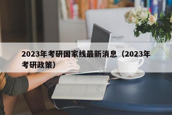 2023年考研国家线最新消息（2023年考研政策）