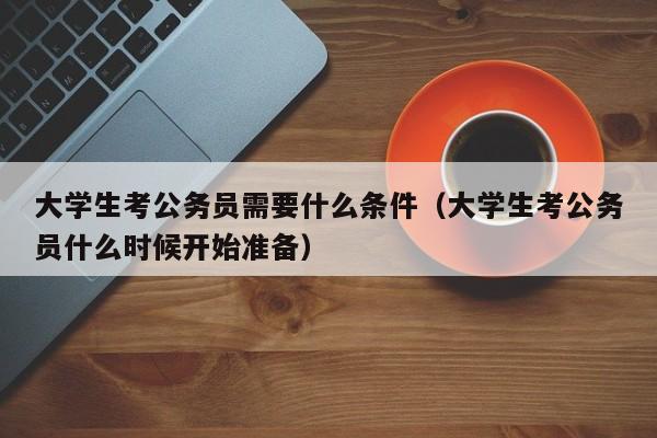 大学生考公务员需要什么条件（大学生考公务员什么时候开始准备）