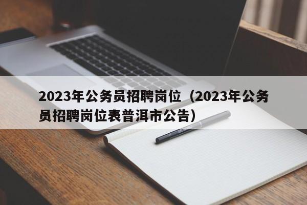 2023年公务员招聘岗位（2023年公务员招聘岗位表普洱市公告）