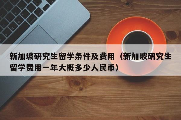 新加坡研究生留学条件及费用（新加坡研究生留学费用一年大概多少人民币）