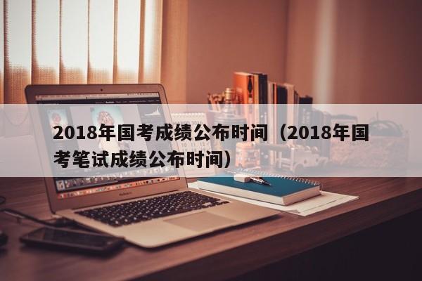 2018年国考成绩公布时间（2018年国考笔试成绩公布时间）