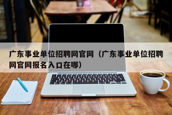 广东事业单位招聘网官网（广东事业单位招聘网官网报名入口在哪）