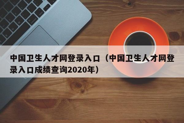 中国卫生人才网登录入口（中国卫生人才网登录入口成绩查询2020年）