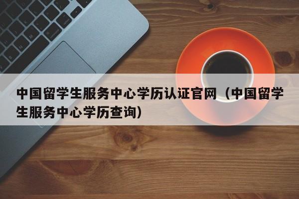 中国留学生服务中心学历认证官网（中国留学生服务中心学历查询）