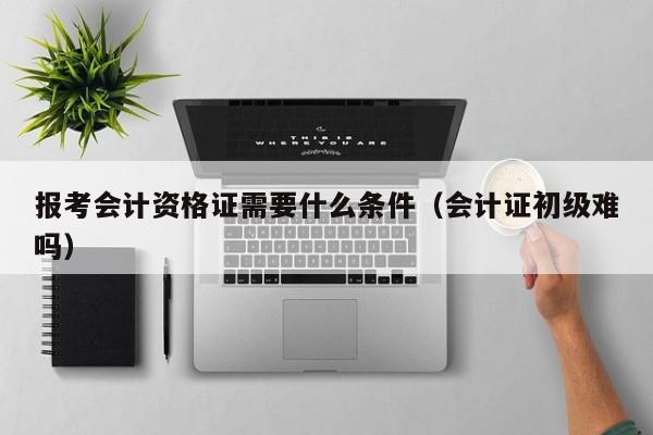 报考会计资格证需要什么条件（会计证初级难吗）