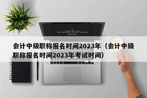会计中级职称报名时间2023年（会计中级职称报名时间2023年考试时间）