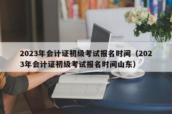2023年会计证初级考试报名时间（2023年会计证初级考试报名时间山东）