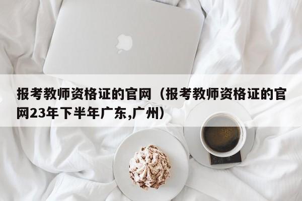 报考教师资格证的官网（报考教师资格证的官网23年下半年广东,广州）