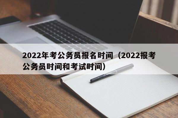 2022年考公务员报名时间（2022报考公务员时间和考试时间）