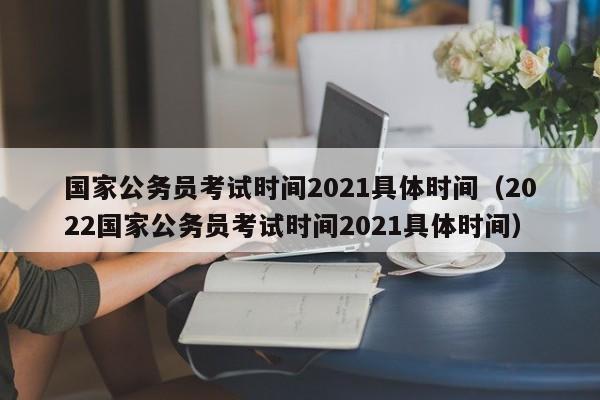 国家公务员考试时间2021具体时间（2022国家公务员考试时间2021具体时间）