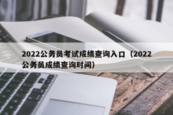 2022公务员考试成绩查询入口（2022公务员成绩查询时间）