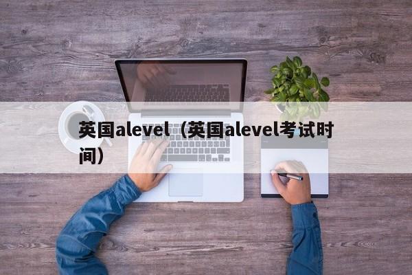 英国alevel（英国alevel考试时间）