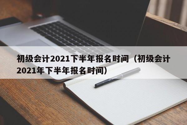 初级会计2021下半年报名时间（初级会计2021年下半年报名时间）