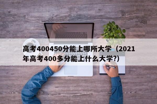 高考400450分能上哪所大学（2021年高考400多分能上什么大学?）