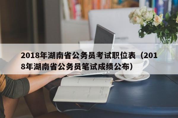 2018年湖南省公务员考试职位表（2018年湖南省公务员笔试成绩公布）