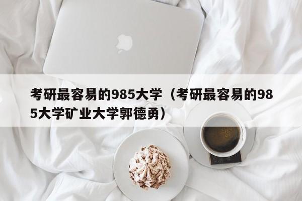 考研最容易的985大学（考研最容易的985大学矿业大学郭德勇）