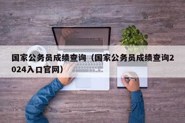 国家公务员成绩查询（国家公务员成绩查询2024入口官网）