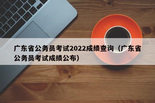 广东省公务员考试2022成绩查询（广东省公务员考试成绩公布）