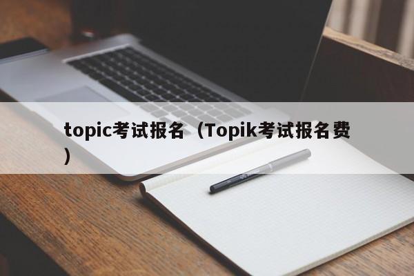 topic考试报名（Topik考试报名费）