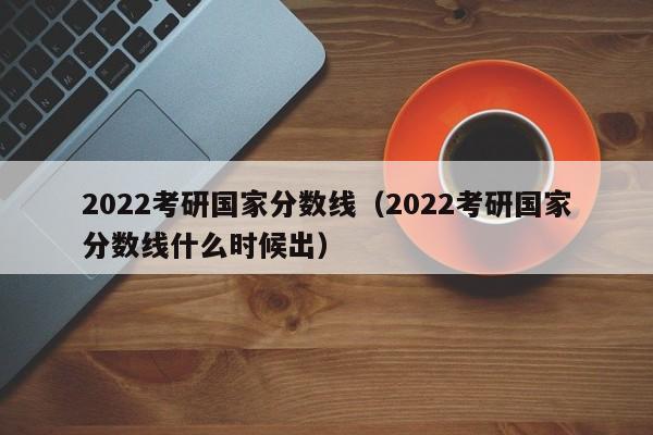 2022考研国家分数线（2022考研国家分数线什么时候出）