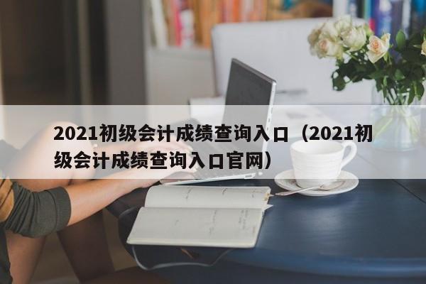 2021初级会计成绩查询入口（2021初级会计成绩查询入口官网）