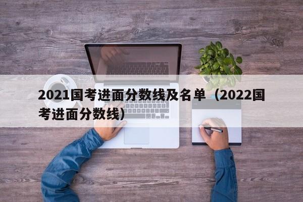 2021国考进面分数线及名单（2022国考进面分数线）