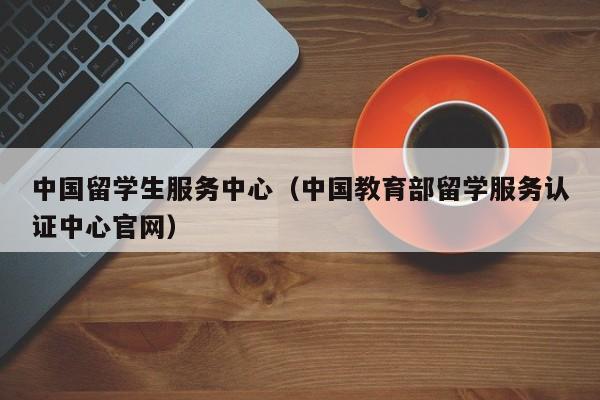 中国留学生服务中心（中国教育部留学服务认证中心官网）
