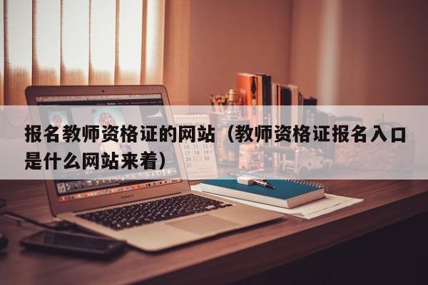 报名教师资格证的网站（教师资格证报名入口是什么网站来着）