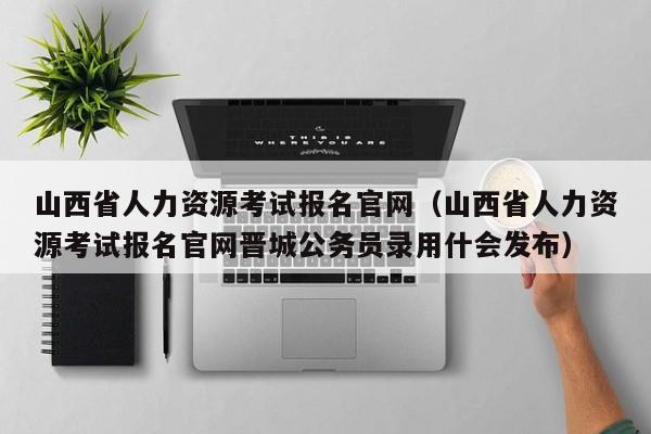 山西省人力资源考试报名官网（山西省人力资源考试报名官网晋城公务员录用什会发布）