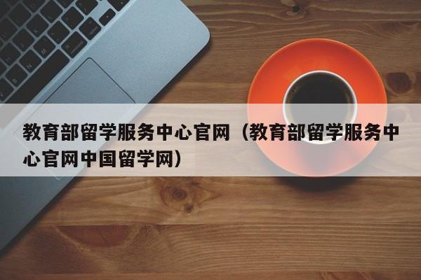 教育部留学服务中心官网（教育部留学服务中心官网中国留学网）