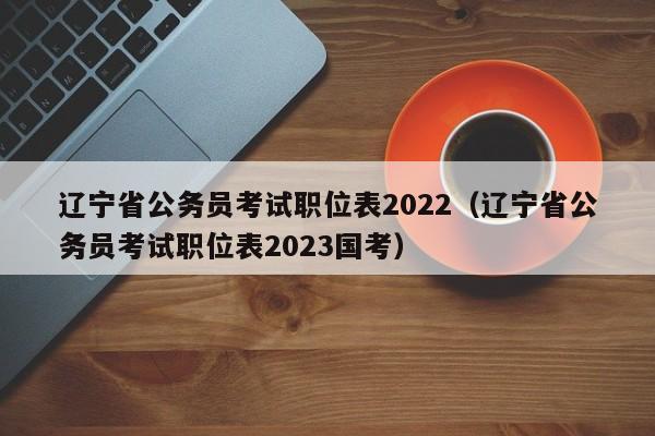 辽宁省公务员考试职位表2022（辽宁省公务员考试职位表2023国考）