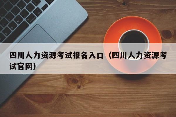 四川人力资源考试报名入口（四川人力资源考试官网）