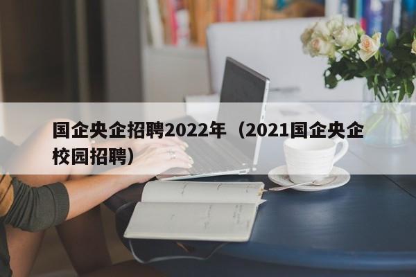 国企央企招聘2022年（2021国企央企校园招聘）